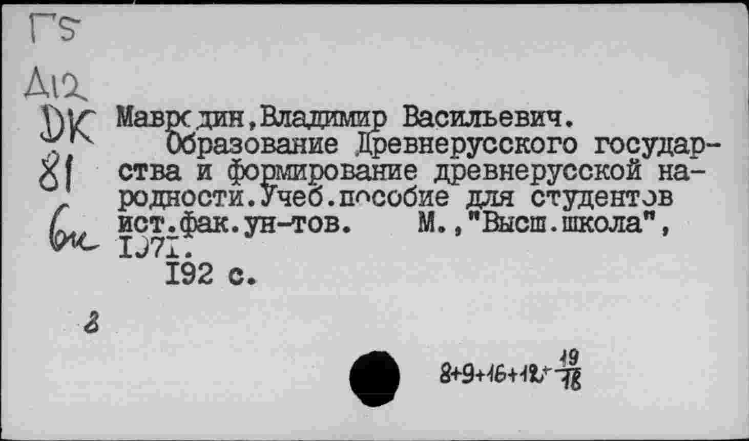 ﻿Ді%
DK
иі»»лиі
Мавре дин, Владимир Васильевич.
Образование Древнерусского государства и формирование древнерусской народности. Учеб, пособие для студентов ист.фак.ун-тов.	М.,"Высш.школа",
IJ7I.
192 с.
•	49
8+9+46+4V"%